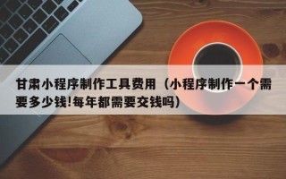 四川甘肃小程序制作工具费用（小程序制作一个需要多少钱!每年都需要交钱吗）