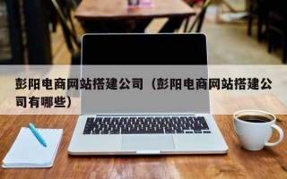 四川彭阳电商网站搭建公司（彭阳电商网站搭建公司有哪些）