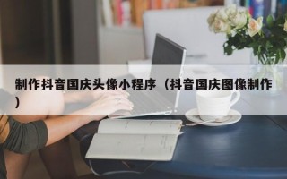 四川制作抖音国庆头像小程序（抖音国庆图像制作）
