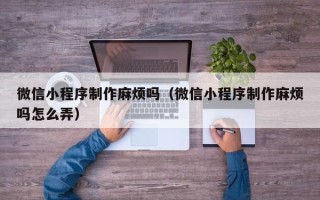 四川微信小程序制作麻烦吗（微信小程序制作麻烦吗怎么弄）