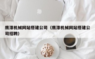 四川鹰潭机械网站搭建公司（鹰潭机械网站搭建公司招聘）