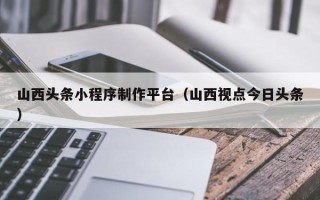 四川山西头条小程序制作平台（山西视点今日头条）